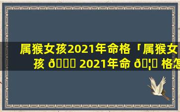 属猴女孩2021年命格「属猴女孩 🐝 2021年命 🦆 格怎么样」